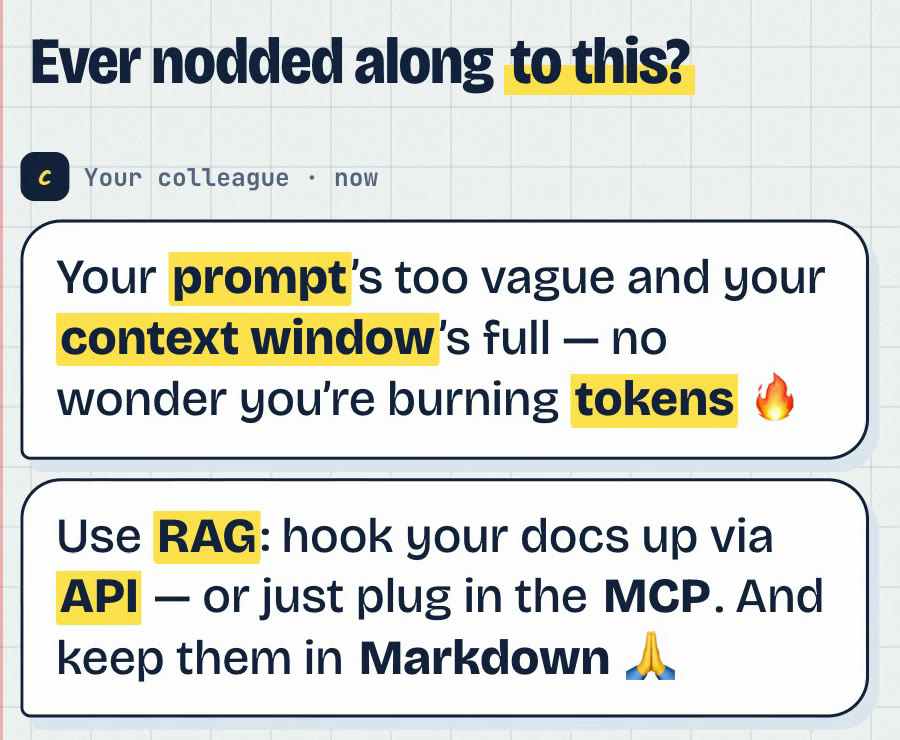 A colleague's message: Your prompt's too vague and your context window's full, no wonder you're burning tokens. Use RAG: hook your docs up via API, or just plug in the MCP. And keep them in Markdown.